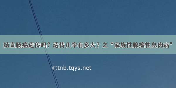 结直肠癌遗传吗？遗传几率有多大？之“家族性腺瘤性息肉病”