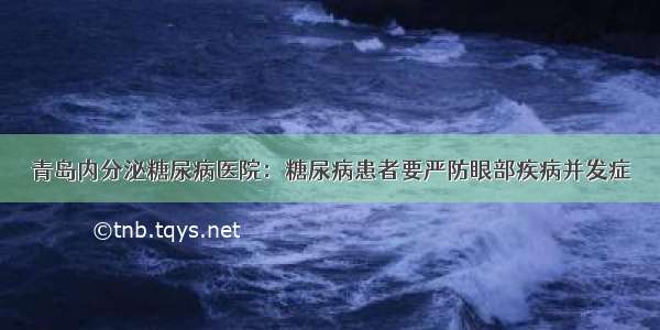 青岛内分泌糖尿病医院：糖尿病患者要严防眼部疾病并发症