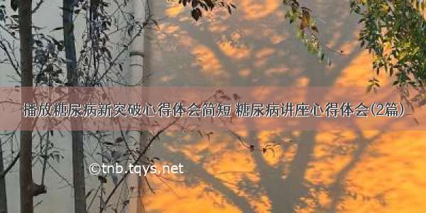 播放糖尿病新突破心得体会简短 糖尿病讲座心得体会(2篇)