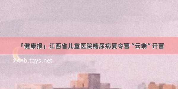 「健康报」江西省儿童医院糖尿病夏令营“云端”开营