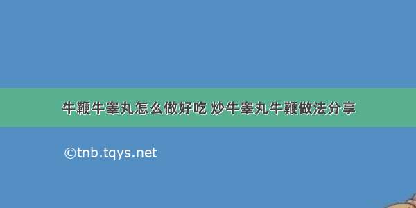 牛鞭牛睾丸怎么做好吃 炒牛睾丸牛鞭做法分享