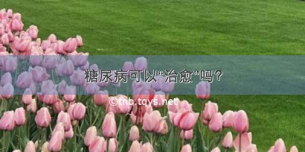 糖尿病可以“治愈”吗？