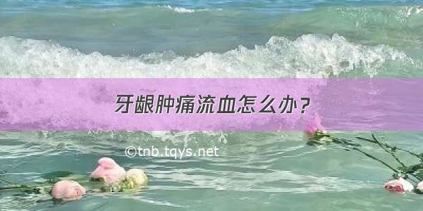 牙龈肿痛流血怎么办？