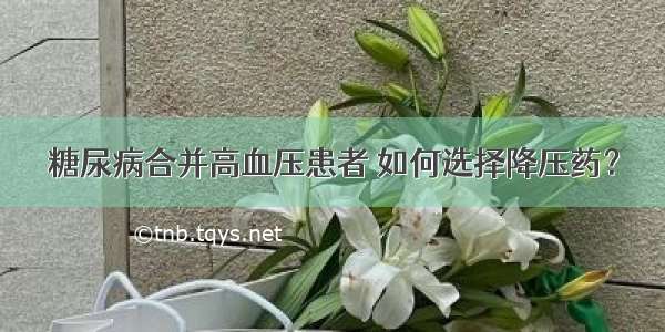 糖尿病合并高血压患者 如何选择降压药？