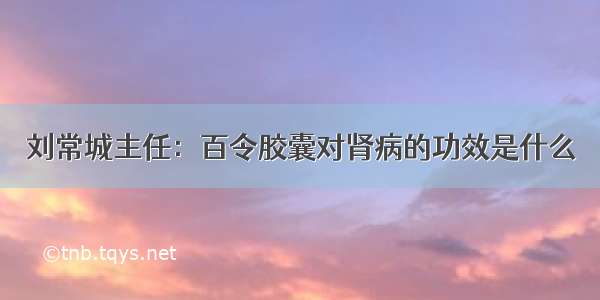 刘常城主任：百令胶囊对肾病的功效是什么