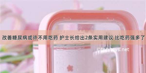 改善糖尿病或许不用吃药 护士长给出2条实用建议 比吃药强多了