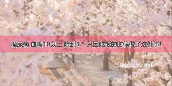 糖尿病 血糖10以上 降到5.5 只因吃饭的时候做了这件事！