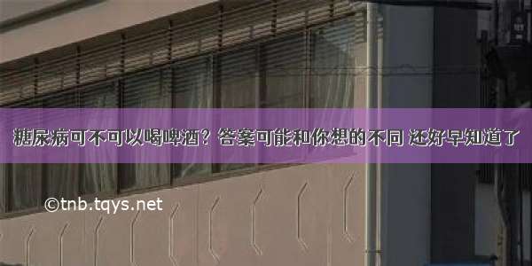 糖尿病可不可以喝啤酒？答案可能和你想的不同 还好早知道了