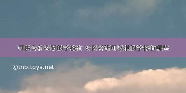 可供专科考研的学校有 专科考研可以报的学校有哪些