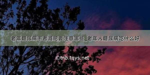 老年糖尿病患者减肥要注意哪些_老年人糖尿病吃什么好