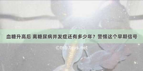 血糖升高后 离糖尿病并发症还有多少年？警惕这个早期信号