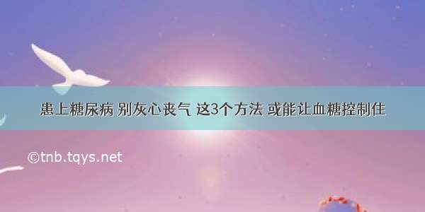 患上糖尿病 别灰心丧气 这3个方法 或能让血糖控制住