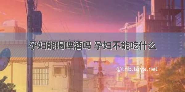 孕妇能喝啤酒吗 孕妇不能吃什么