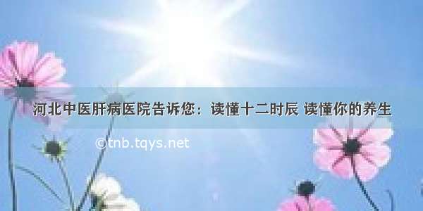 河北中医肝病医院告诉您：读懂十二时辰 读懂你的养生