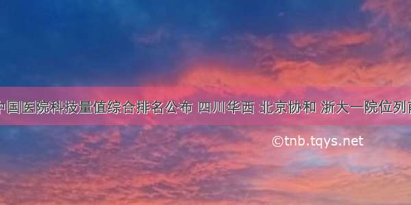 度中国医院科技量值综合排名公布 四川华西 北京协和 浙大一院位列前三