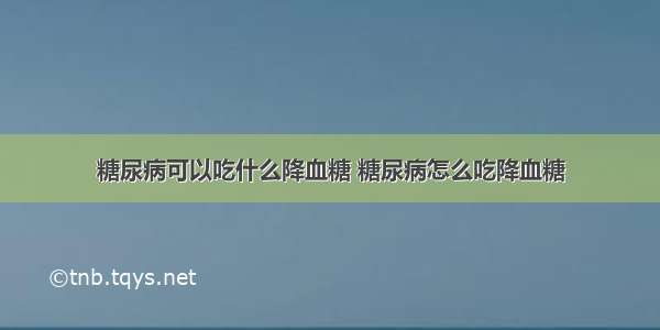 糖尿病可以吃什么降血糖 糖尿病怎么吃降血糖