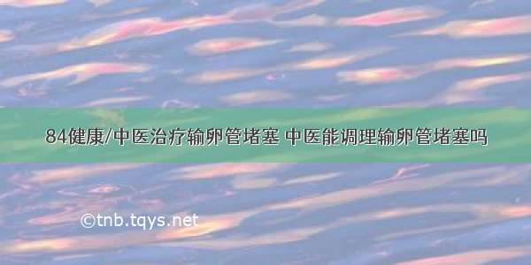 84健康/中医治疗输卵管堵塞 中医能调理输卵管堵塞吗