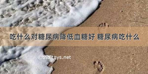 吃什么对糖尿病降低血糖好 糖尿病吃什么