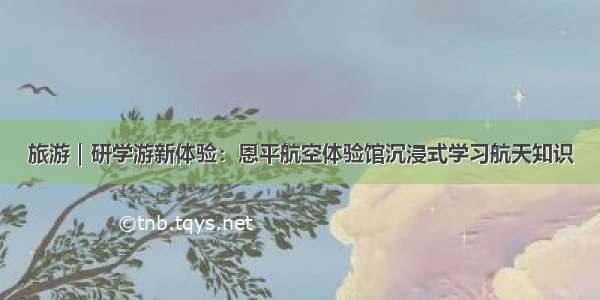 旅游｜研学游新体验：恩平航空体验馆沉浸式学习航天知识