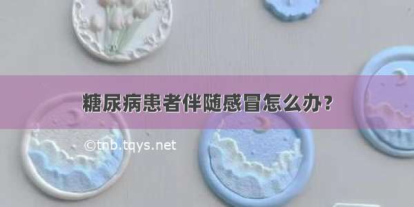 糖尿病患者伴随感冒怎么办？