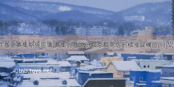 在基金募集期限屈满 募集的基金份额总额需达到核准规模的(  )以上