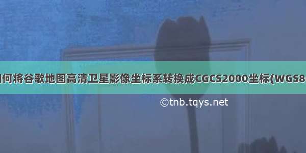 如何将谷歌地图高清卫星影像坐标系转换成CGCS2000坐标(WGS84)