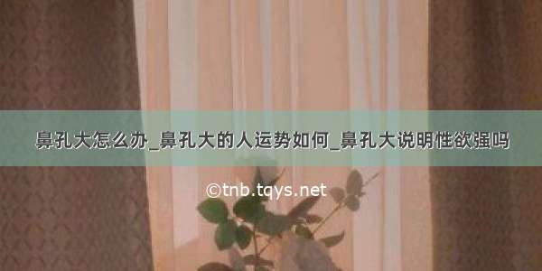 鼻孔大怎么办_鼻孔大的人运势如何_鼻孔大说明性欲强吗