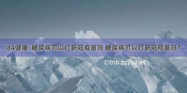 84健康/糖尿病可以打新冠疫苗吗 糖尿病可以打新冠预苗吗？