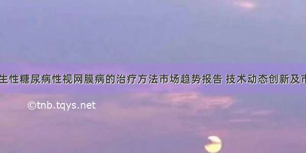 中国增生性糖尿病性视网膜病的治疗方法市场趋势报告 技术动态创新及市场预测