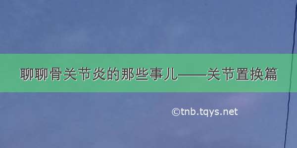 聊聊骨关节炎的那些事儿——关节置换篇