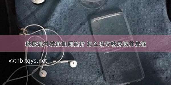 糖尿病并发症如何治疗 怎么治疗糖尿病并发症