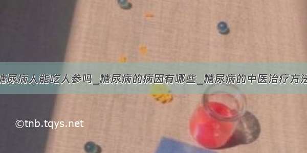 糖尿病人能吃人参吗_糖尿病的病因有哪些_糖尿病的中医治疗方法