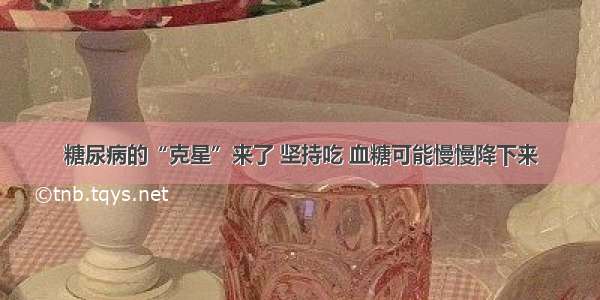 糖尿病的“克星”来了 坚持吃 血糖可能慢慢降下来