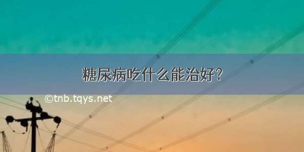 糖尿病吃什么能治好？