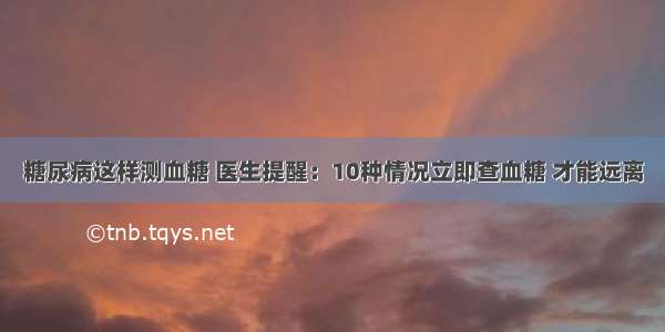 糖尿病这样测血糖 医生提醒：10种情况立即查血糖 才能远离