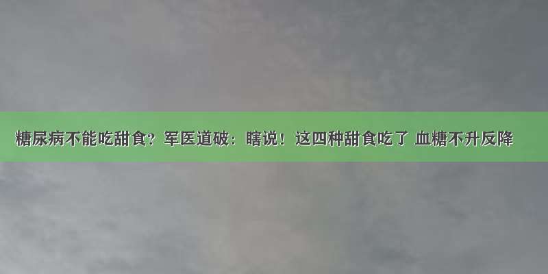 糖尿病不能吃甜食？军医道破：瞎说！这四种甜食吃了 血糖不升反降