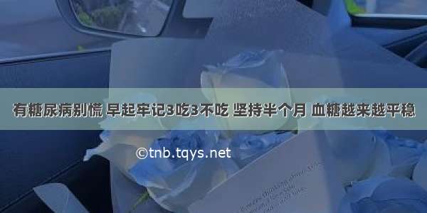 有糖尿病别慌 早起牢记3吃3不吃 坚持半个月 血糖越来越平稳