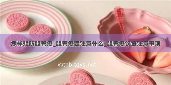 怎样预防胆管癌_胆管癌要注意什么_胆管癌饮食注意事项