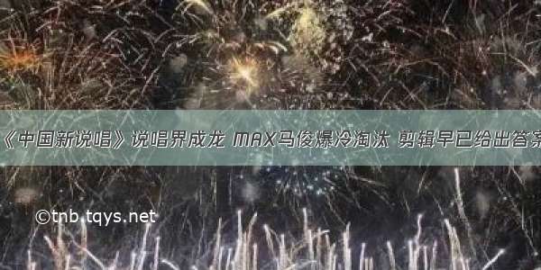 《中国新说唱》说唱界成龙 MAX马俊爆冷淘汰 剪辑早已给出答案