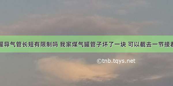 煤气罐导气管长短有限制吗 我家煤气罐管子坏了一块 可以截去一节接着用吗