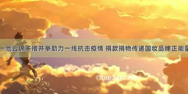 一池云锦多措并举助力一线抗击疫情 捐款捐物传递国妆品牌正能量