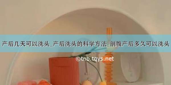 产后几天可以洗头_产后洗头的科学方法_剖腹产后多久可以洗头