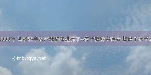 单选题1909年 著名科学家卢瑟福在进行了α粒子散射实验后 提出了原子核式结构