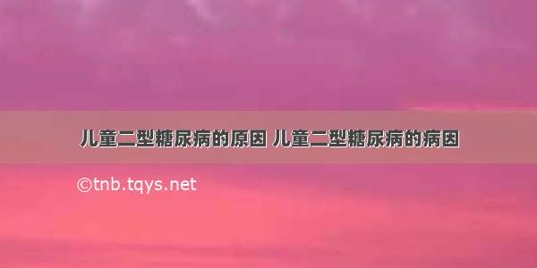 儿童二型糖尿病的原因 儿童二型糖尿病的病因