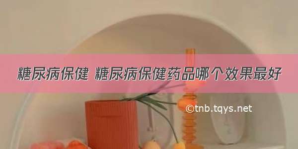 糖尿病保健 糖尿病保健药品哪个效果最好