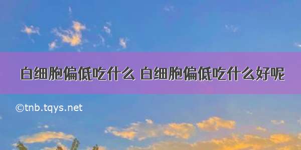 白细胞偏低吃什么 白细胞偏低吃什么好呢