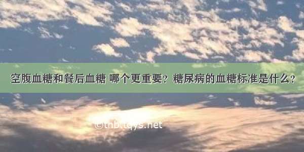 空腹血糖和餐后血糖 哪个更重要？糖尿病的血糖标准是什么？