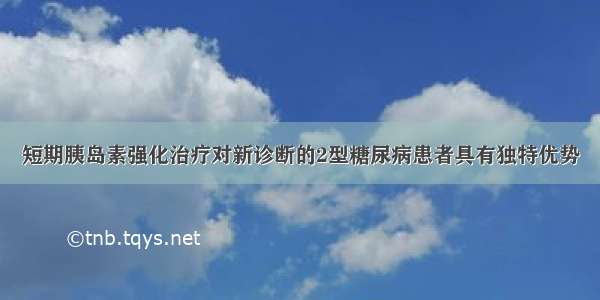 短期胰岛素强化治疗对新诊断的2型糖尿病患者具有独特优势