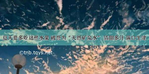 夏天要多吃这些水果 被誉为“天然矿泉水” 清甜多汁 满口生津