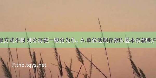 按存款的支取方式不同 对公存款一般分为()。A.单位活期存款B.基本存款账户C.单位定期